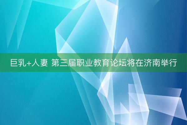 巨乳+人妻 第三届职业教育论坛将在济南举行