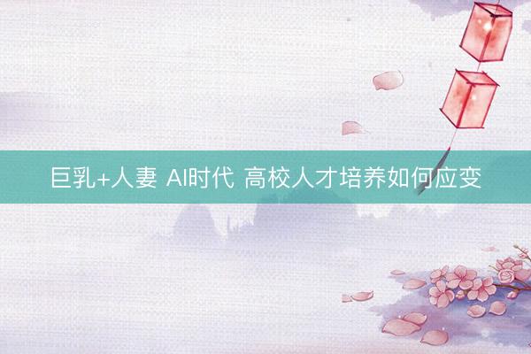 巨乳+人妻 AI时代 高校人才培养如何应变