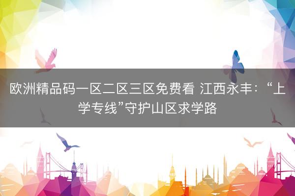 欧洲精品码一区二区三区免费看 江西永丰：“上学专线”守护山区求学路