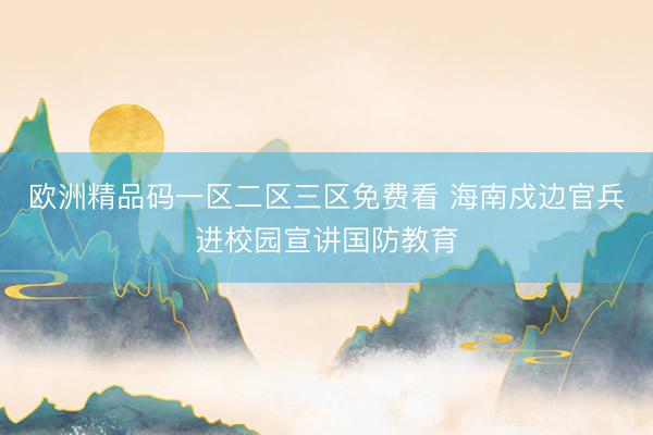 欧洲精品码一区二区三区免费看 海南戍边官兵进校园宣讲国防教育