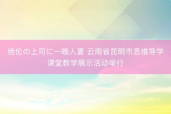 绝伦の上司に一晚人妻 云南省昆明市思维导学课堂教学展示活动举行