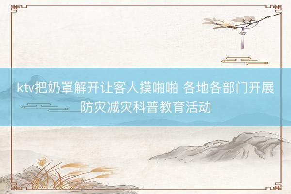 ktv把奶罩解开让客人摸啪啪 各地各部门开展防灾减灾科普教育活动