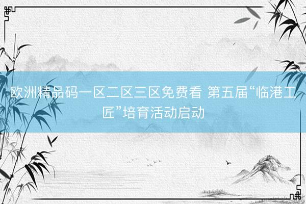 欧洲精品码一区二区三区免费看 第五届“临港工匠”培育活动启动