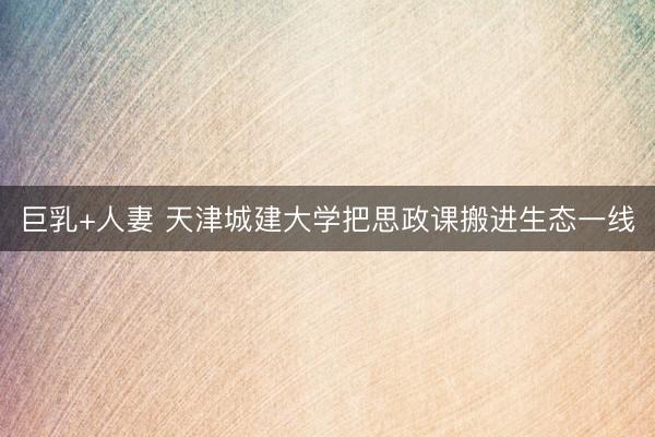 巨乳+人妻 天津城建大学把思政课搬进生态一线