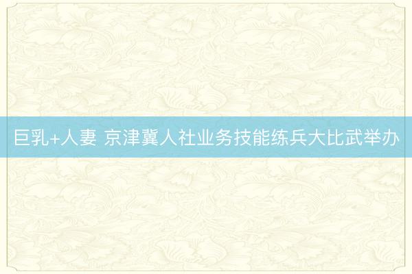 巨乳+人妻 京津冀人社业务技能练兵大比武举办