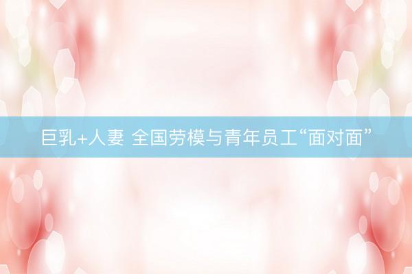 巨乳+人妻 全国劳模与青年员工“面对面”