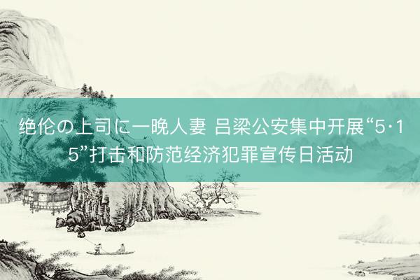 绝伦の上司に一晚人妻 吕梁公安集中开展“5·15”打击和防范经济犯罪宣传日活动