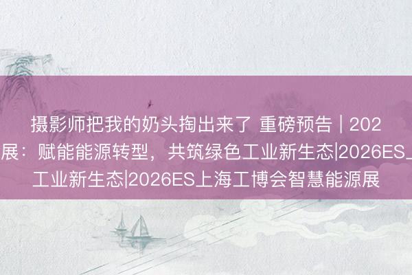 摄影师把我的奶头掏出来了 重磅预告 | 2026中国工博会智慧能源展：赋能能源转型，共筑绿色工业新生态|2026ES上海工博会智慧能源展