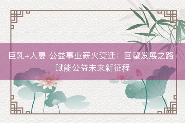 巨乳+人妻 公益事业薪火变迁：回望发展之路 赋能公益未来新征程