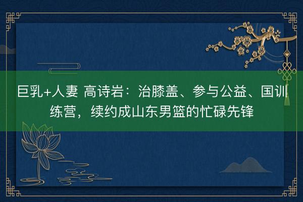 巨乳+人妻 高诗岩：治膝盖、参与公益、国训练营，续约成山东男篮的忙碌先锋