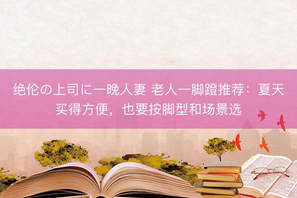 绝伦の上司に一晚人妻 老人一脚蹬推荐：夏天买得方便，也要按脚型和场景选