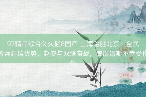 97精品综合久久碰8国产 上海险胜北京！全民皆兵延续优势，赵睿与双塔奋战，威廉姆斯不幸受伤