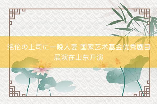 绝伦の上司に一晚人妻 国家艺术基金优秀剧目展演在山东开演