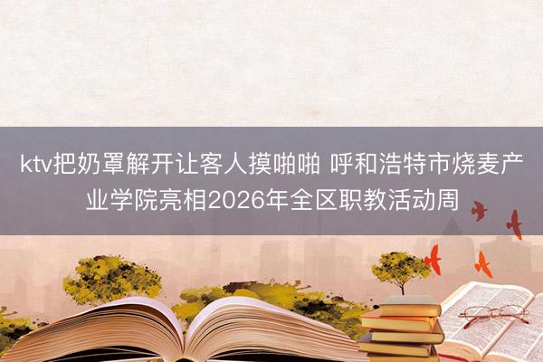 ktv把奶罩解开让客人摸啪啪 呼和浩特市烧麦产业学院亮相2026年全区职教活动周
