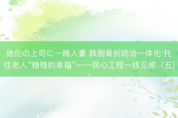 绝伦の上司に一晚人妻 跌倒骨折防治一体化 托住老人“稳稳的幸福”——民心工程一线见闻（五）