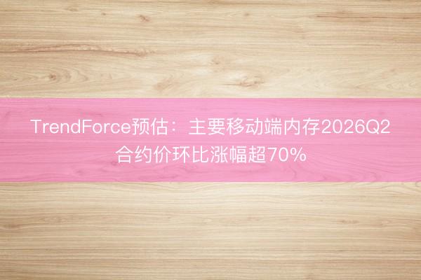 TrendForce预估：主要移动端内存2026Q2合约价环比涨幅超70%