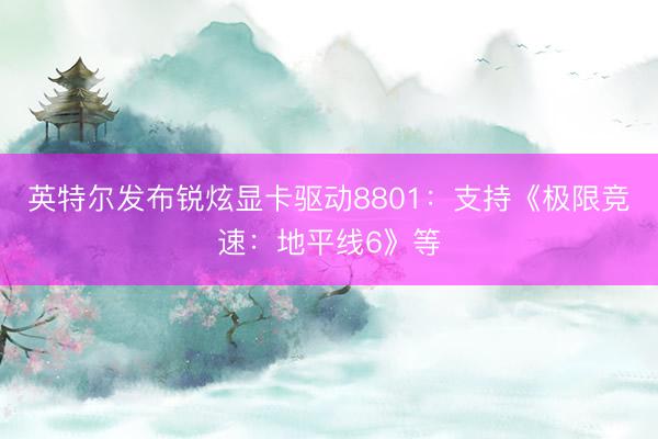 英特尔发布锐炫显卡驱动8801：支持《极限竞速：地平线6》等