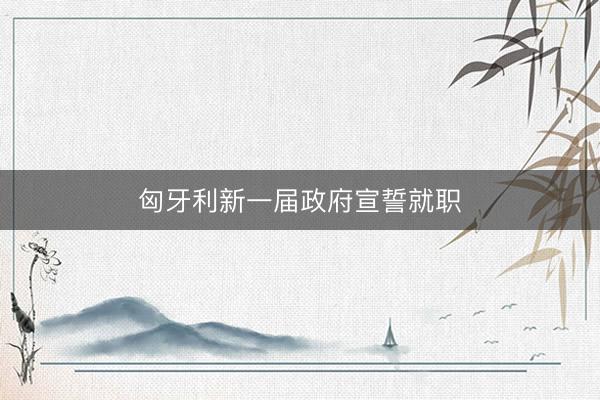 匈牙利新一届政府宣誓就职