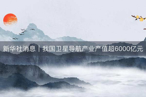 新华社消息｜我国卫星导航产业产值超6000亿元