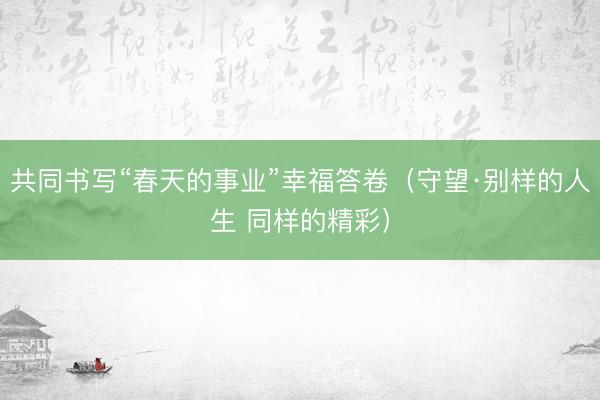 共同书写“春天的事业”幸福答卷(守望·别样的人生 同样的精彩)