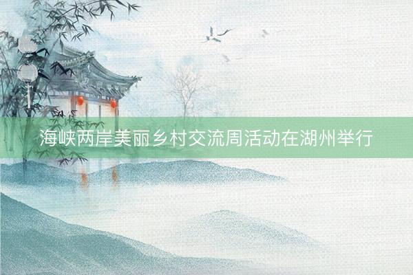 海峡两岸美丽乡村交流周活动在湖州举行