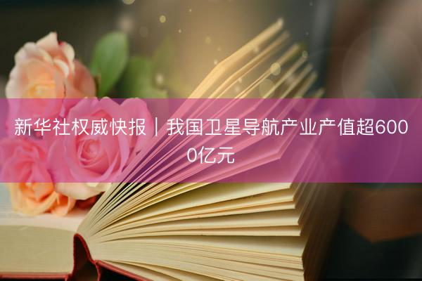 新华社权威快报｜我国卫星导航产业产值超6000亿元