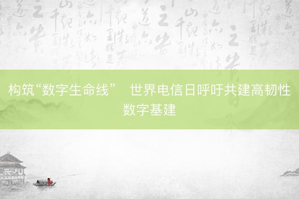 构筑“数字生命线” 世界电信日呼吁共建高韧性数字基建