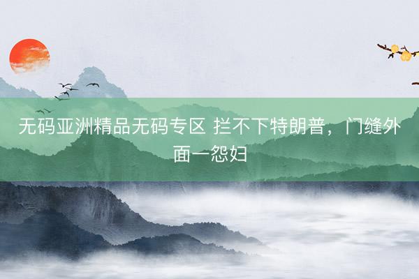 无码亚洲精品无码专区 拦不下特朗普，门缝外面一怨妇