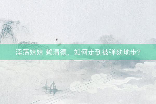 淫荡妹妹 赖清德，如何走到被弹劾地步？