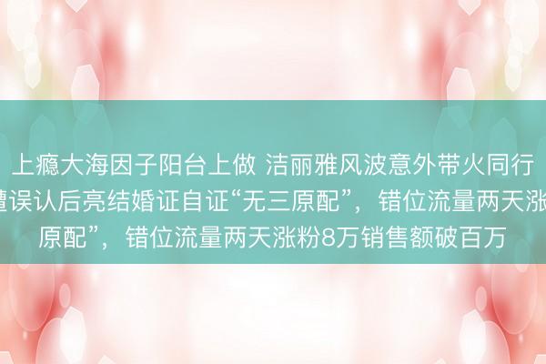 上瘾大海因子阳台上做 洁丽雅风波意外带火同行，山东“毛巾老板”遭误认后亮结婚证自证“无三原配”，错位流量两天涨粉8万销售额破百万