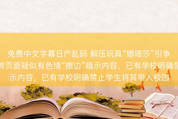 免费中文字幕日产乱码 解压玩具“娜塔莎”引争议,部分网络卖家宣传页面疑似有色情“擦边”暗示内容,已有学校明确禁止学生将其带入校园