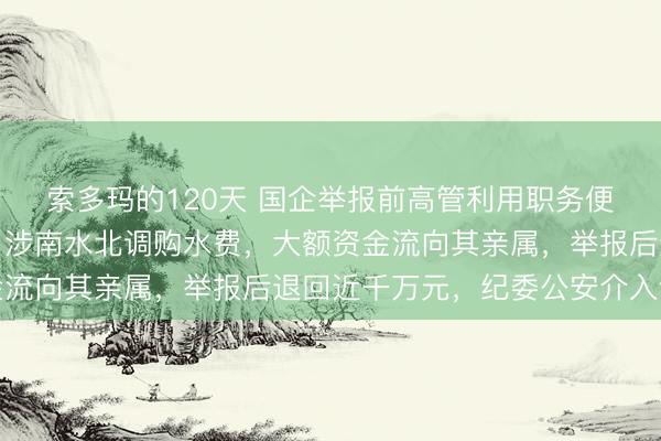 索多玛的120天 国企举报前高管利用职务便利侵吞公款数千万元，涉南水北调购水费，大额资金流向其亲属，举报后退回近千万元，纪委公安介入调查