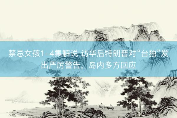 禁忌女孩1-4集解说 访华后特朗普对“台独”发出严厉警告,岛内多方回应