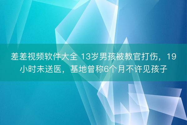 差差视频软件大全 13岁男孩被教官打伤，19小时未送医，基地曾称6个月不许见孩子