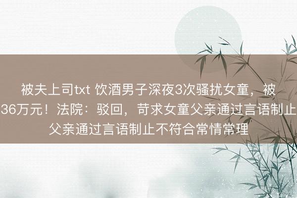 被夫上司txt 饮酒男子深夜3次骚扰女童，被推倒受伤后索赔36万元！法院：驳回，苛求女童父亲通过言语制止不符合常情常理