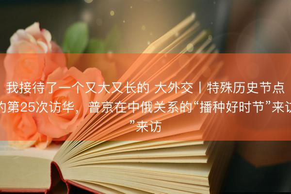 我接待了一个又大又长的 大外交丨特殊历史节点的第25次访华，普京在中俄关系的“播种好时节”来访
