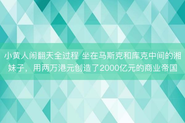 小黄人闹翻天全过程 坐在马斯克和库克中间的湘妹子，用两万港元创造了2000亿元的商业帝国