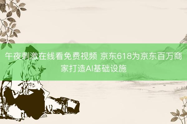 午夜刺激在线看免费视频 京东618为京东百万商家打造AI基础设施