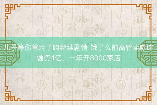 儿子等你爸走了咱继续剧情 饿了么前高管卖咖啡融资4亿,一年开8000家店