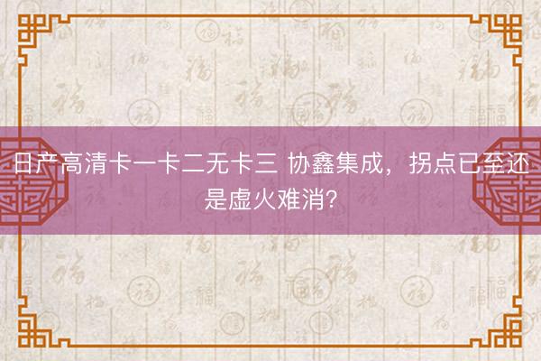 日产高清卡一卡二无卡三 协鑫集成，拐点已至还是虚火难消？