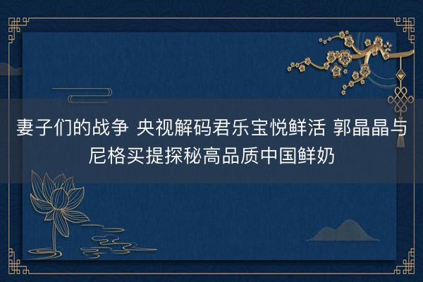 妻子们的战争 央视解码君乐宝悦鲜活 郭晶晶与尼格买提探秘高品质中国鲜奶