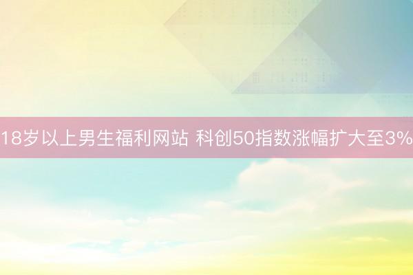 18岁以上男生福利网站 科创50指数涨幅扩大至3%