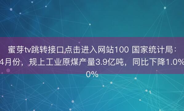 蜜芽tv跳转接口点击进入网站100 国家统计局：4月份，规上工业原煤产量3.9亿吨，同比下降1.0%