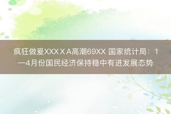 疯狂做爰XXXⅩA高潮69XX 国家统计局：1—4月份国民经济保持稳中有进发展态势