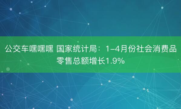公交车嘿嘿嘿 国家统计局：1-4月份社会消费品零售总额增长1.9%
