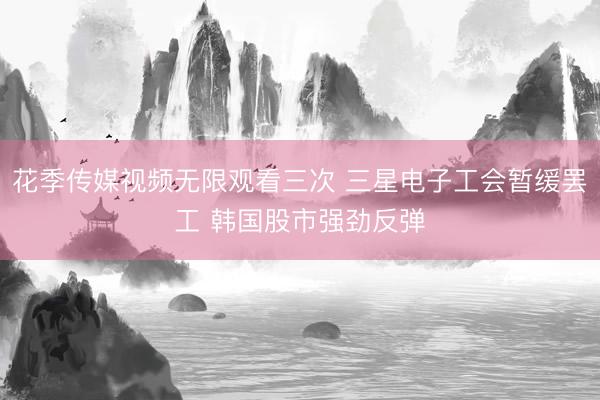 花季传媒视频无限观看三次 三星电子工会暂缓罢工 韩国股市强劲反弹