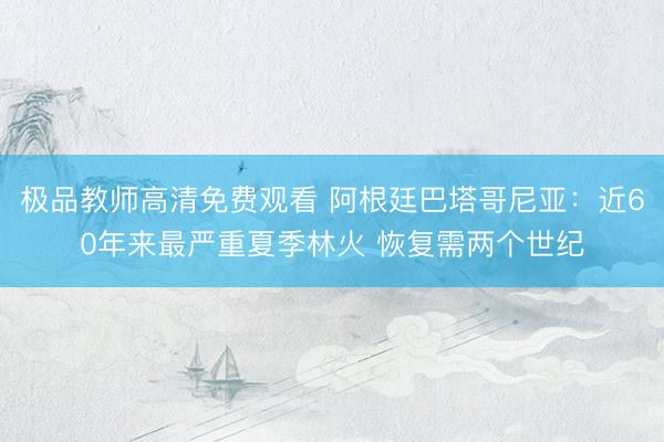 极品教师高清免费观看 阿根廷巴塔哥尼亚：近60年来最严重夏季林火 恢复需两个世纪
