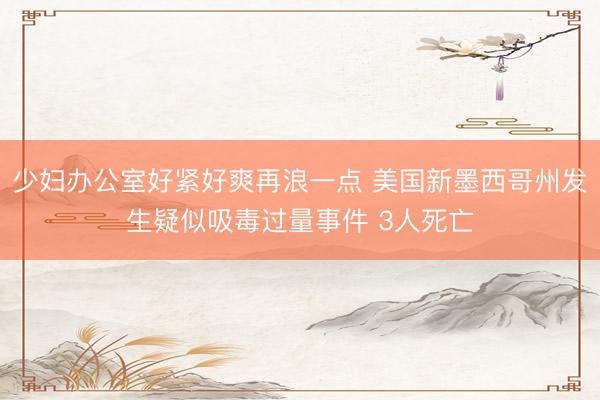 少妇办公室好紧好爽再浪一点 美国新墨西哥州发生疑似吸毒过量事件 3人死亡