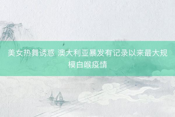 美女热舞诱惑 澳大利亚暴发有记录以来最大规模白喉疫情