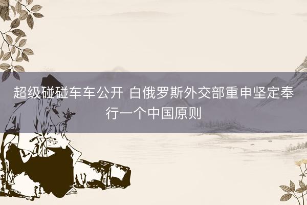 超级碰碰车车公开 白俄罗斯外交部重申坚定奉行一个中国原则